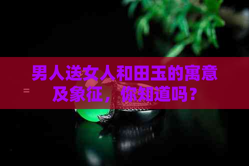 男人送女人和田玉的寓意及象征，你知道吗？