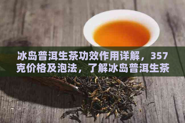 冰岛普洱生茶功效作用详解，357克价格及泡法，了解冰岛普洱生茶多少钱一斤