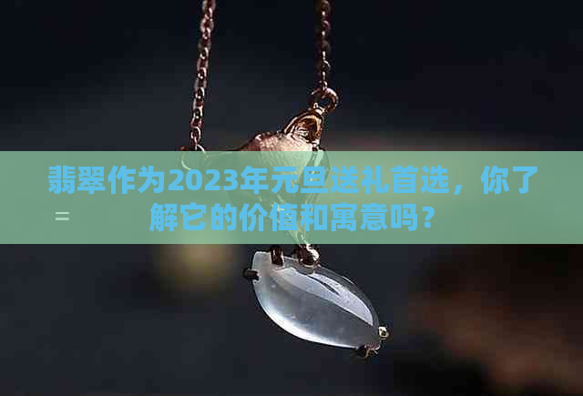 翡翠作为2023年元旦送礼首选，你了解它的价值和寓意吗？