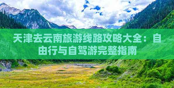 天津去云南旅游线路攻略大全：自由行与自驾游完整指南