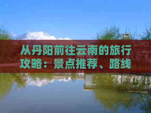 从丹阳前往云南的旅行攻略：景点推荐、路线规划和必备物品