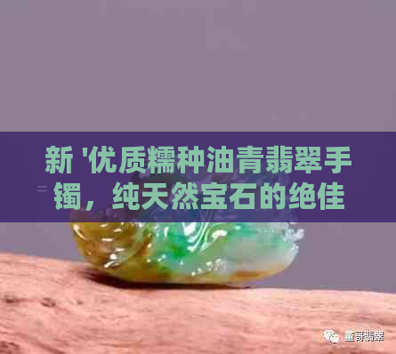 新 '优质糯种油青翡翠手镯，纯天然宝石的绝佳选择'