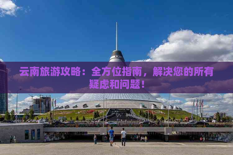 云南旅游攻略：全方位指南，解决您的所有疑虑和问题！