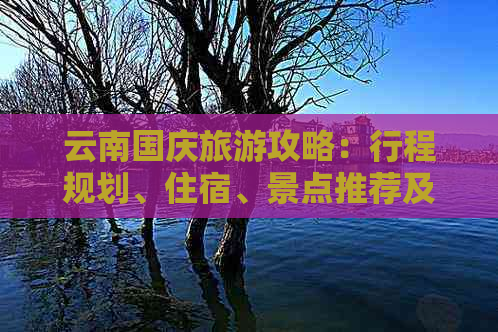 云南国庆旅游攻略：行程规划、住宿、景点推荐及必备事项