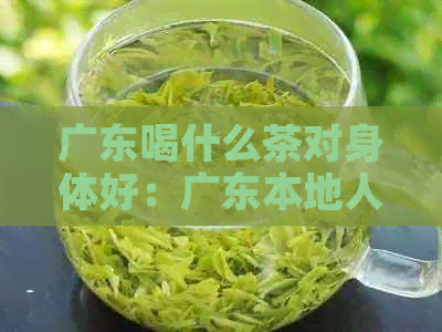 广东喝什么茶对身体好：广东本地人常饮的茶品种及适合广东地区的茶推荐