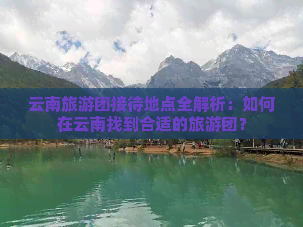 云南旅游团接待地点全解析：如何在云南找到合适的旅游团？