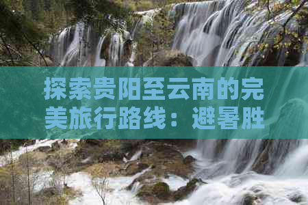 探索贵阳至云南的完美旅行路线：避暑胜地、古镇风情与自然奇观一网打尽