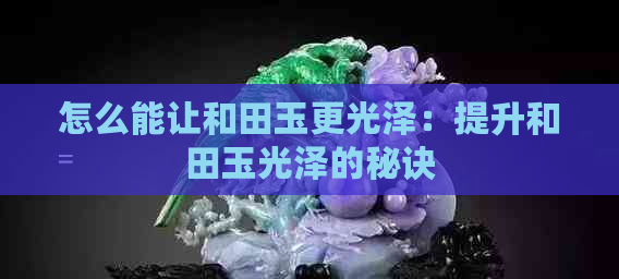 怎么能让和田玉更光泽：提升和田玉光泽的秘诀