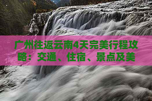 广州往返云南4天完美行程攻略：交通、住宿、景点及美食一网打尽