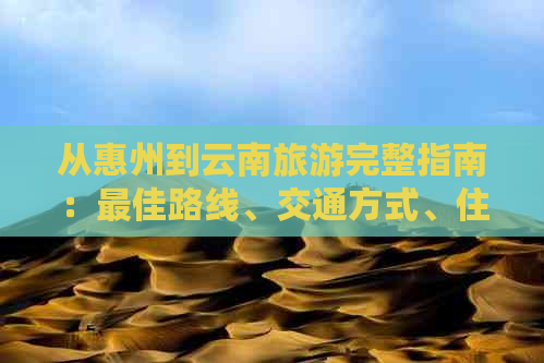 从惠州到云南旅游完整指南：更佳路线、交通方式、住宿建议和景点推荐