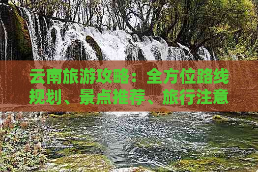 云南旅游攻略：全方位路线规划、景点推荐、旅行注意事项与费用预算