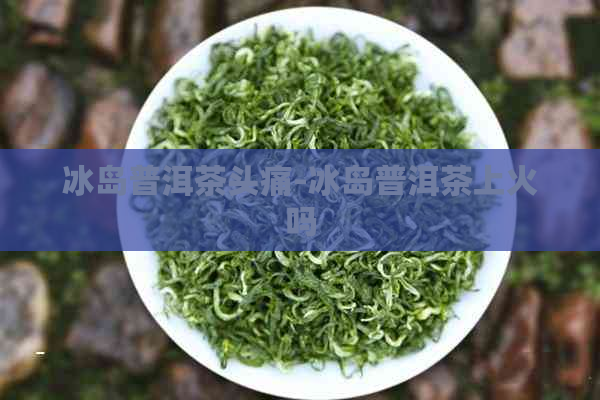 冰岛普洱茶头痛-冰岛普洱茶上火吗