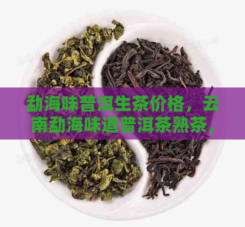 勐海味普洱生茶价格，云南勐海味道普洱茶熟茶，勐海味普洱生茶是什么意思？