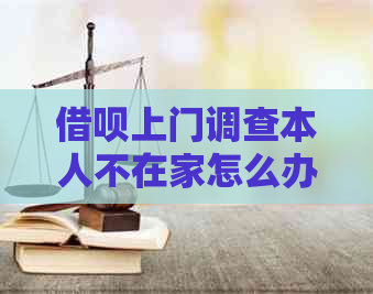 借呗上门调查本人不在家怎么办？如何处理？