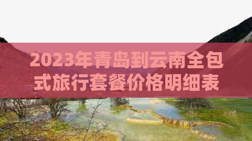 2023年青岛到云南全包式旅行套餐价格明细表，包括交通、住宿和景点门票