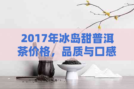 2017年冰岛甜普洱茶价格，品质与口感的完美结合