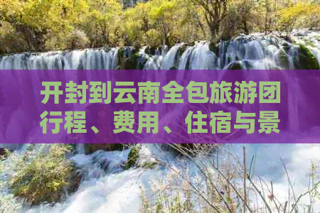 开封到云南全包旅游团行程、费用、住宿与景点详细解析，一站式了解旅游计划