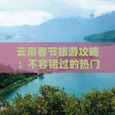 云南春节旅游攻略：不容错过的热门景点一网打尽！