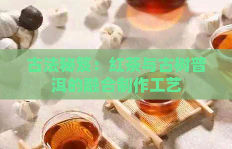 古法秘笈：红茶与古树普洱的融合制作工艺