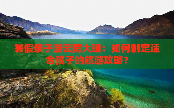 暑假亲子游云南大理：如何制定适合孩子的旅游攻略？